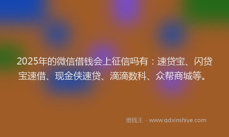 2025年的微信借钱会上征信吗有：速贷宝、闪贷宝速借、现金侠速贷、滴滴数科、众帮商城等。