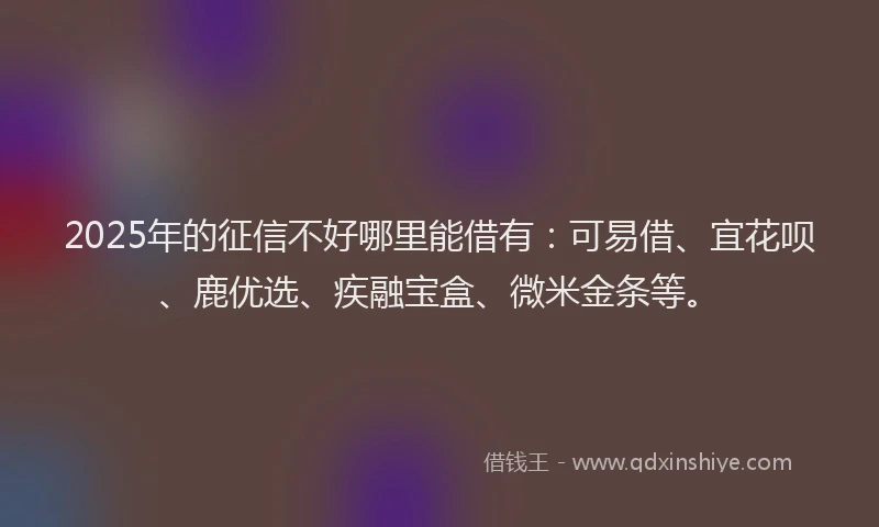 2025年的征信不好哪里能借有：可易借、宜花呗、鹿优选、疾融宝盒、微米金条等。