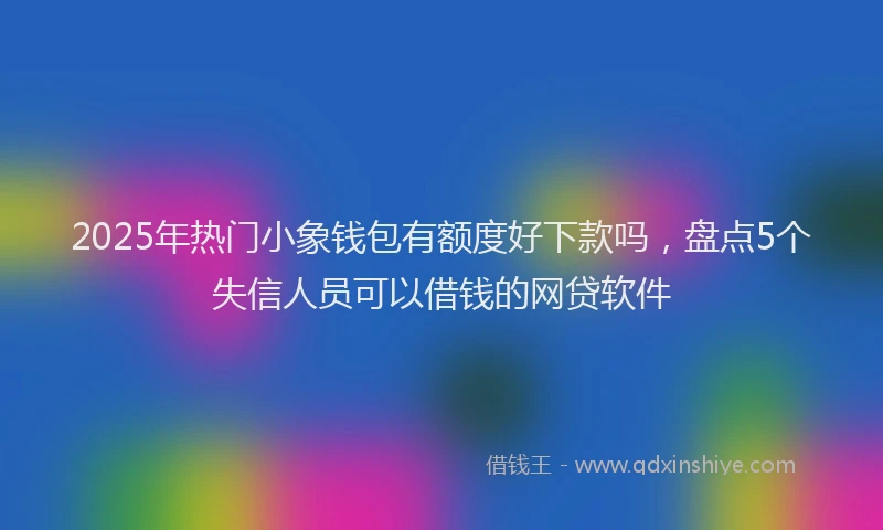 2025年热门小象钱包有额度好下款吗，盘点5个失信人员可以借钱的网贷软件