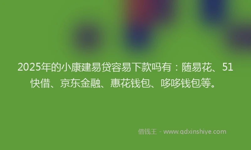 2025年的小康建易贷容易下款吗有：随易花、51快借、京东金融、惠花钱包、哆哆钱包等。