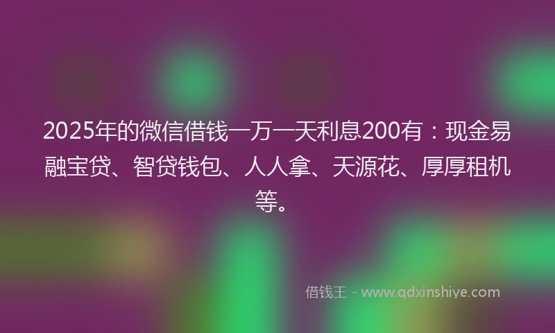 2025年的微信借钱一万一天利息200有：现金易融宝贷、智贷钱包、人人拿、天源花、厚厚租机等。