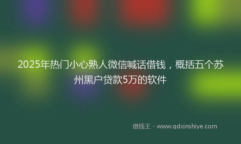 2025年热门小心熟人微信喊话借钱，概括五个苏州黑户贷款5万的软件
