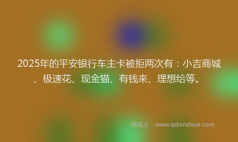 2025年的平安银行车主卡被拒两次有：小吉商城、极速花、现金猫、有钱来、理想给等。