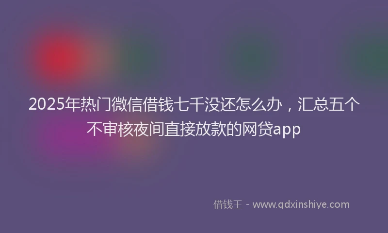 2025年热门微信借钱七千没还怎么办，汇总五个不审核夜间直接放款的网贷app