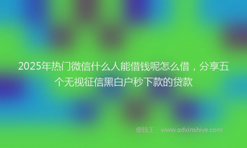 2025年热门微信什么人能借钱呢怎么借，分享五个无视征信黑白户秒下款的贷款
