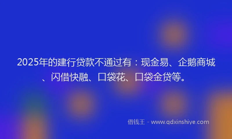 2025年的建行贷款不通过有：现金易、企鹅商城、闪借快融、口袋花、口袋金贷等。