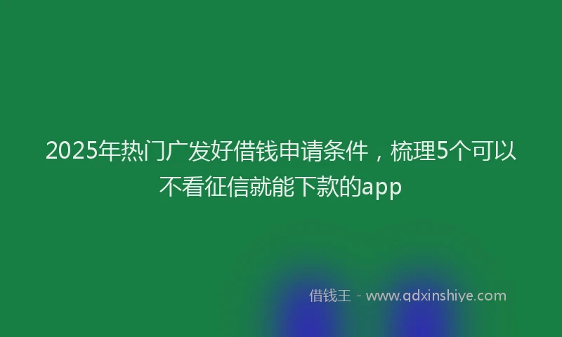 2025年热门广发好借钱申请条件，梳理5个可以不看征信就能下款的app