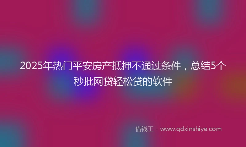2025年热门平安房产抵押不通过条件，总结5个秒批网贷轻松贷的软件