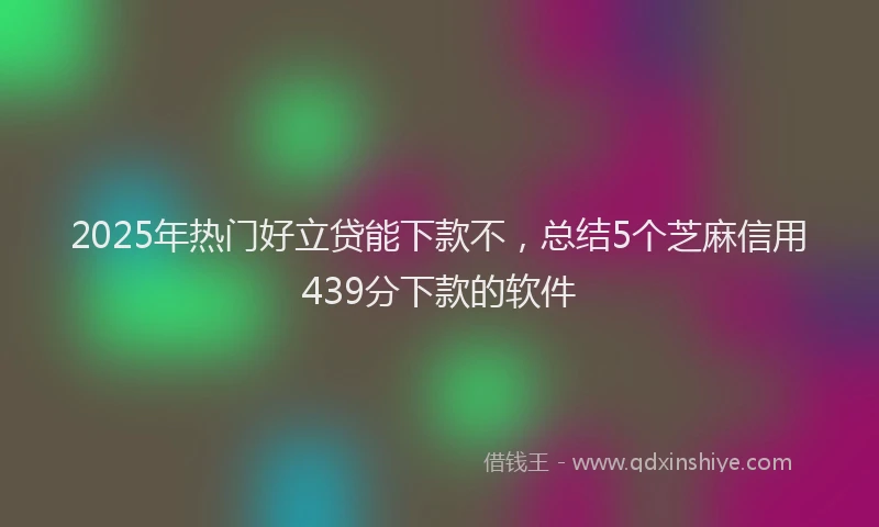 2025年热门好立贷能下款不，总结5个芝麻信用439分下款的软件