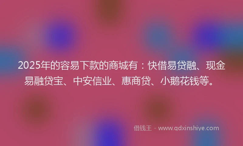 2025年的容易下款的商城有：快借易贷融、现金易融贷宝、中安信业、惠商贷、小鹅花钱等。