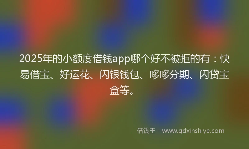 2025年的小额度借钱app哪个好不被拒的有：快易借宝、好运花、闪银钱包、哆哆分期、闪贷宝盒等。
