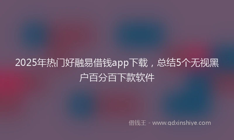 2025年热门好融易借钱app下载，总结5个无视黑户百分百下款软件
