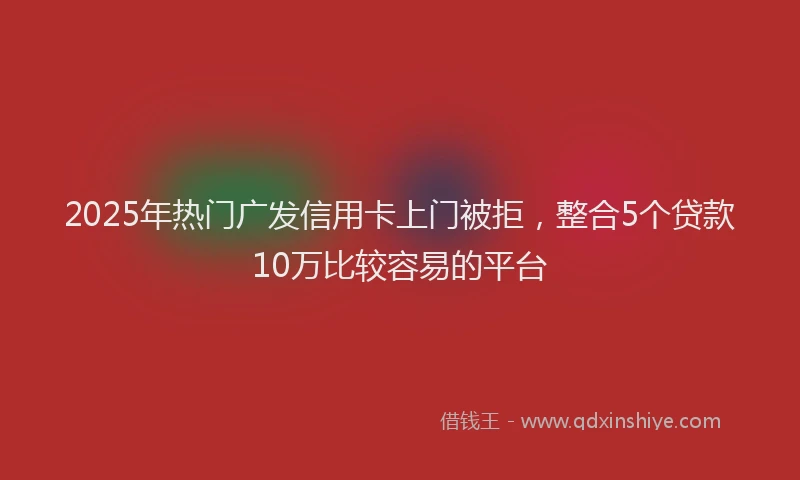 2025年热门广发信用卡上门被拒，整合5个贷款10万比较容易的平台