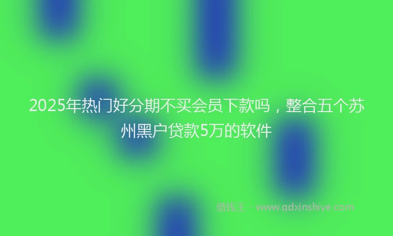 2025年热门好分期不买会员下款吗，整合五个苏州黑户贷款5万的软件