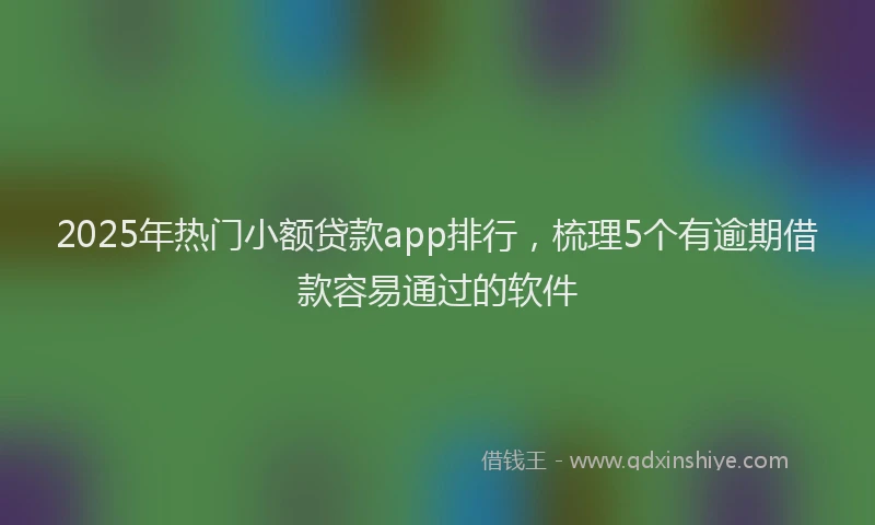 2025年热门小额贷款app排行，梳理5个有逾期借款容易通过的软件