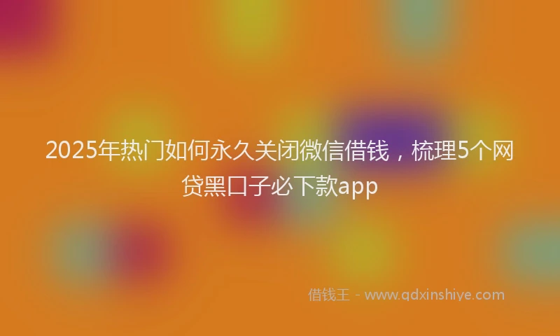 2025年热门如何永久关闭微信借钱，梳理5个网贷黑口子必下款app