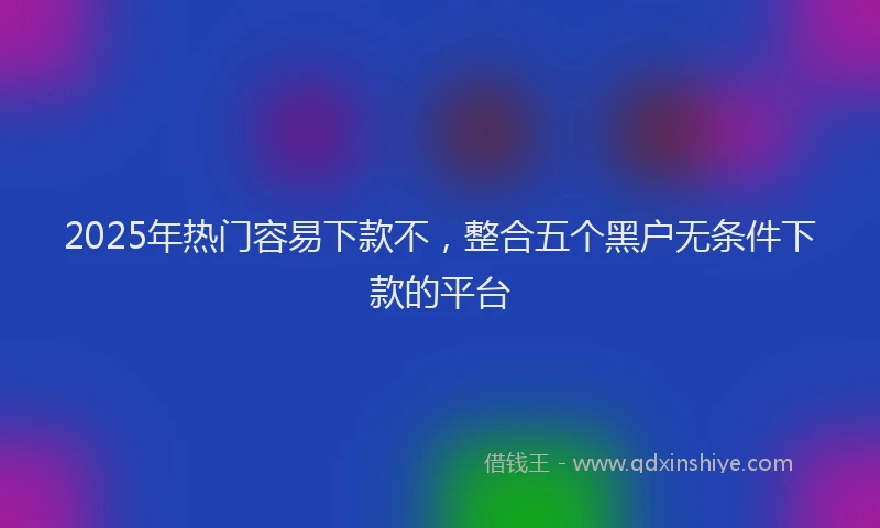 2025年热门容易下款不，整合五个黑户无条件下款的平台