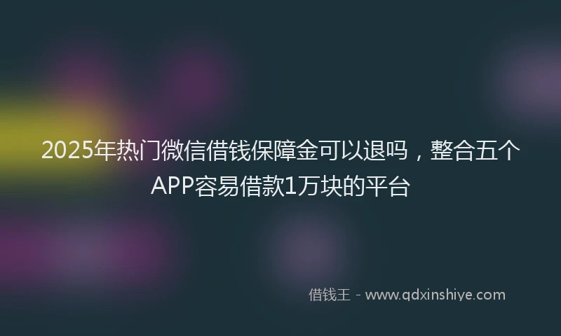 2025年热门微信借钱保障金可以退吗，整合五个APP容易借款1万块的平台