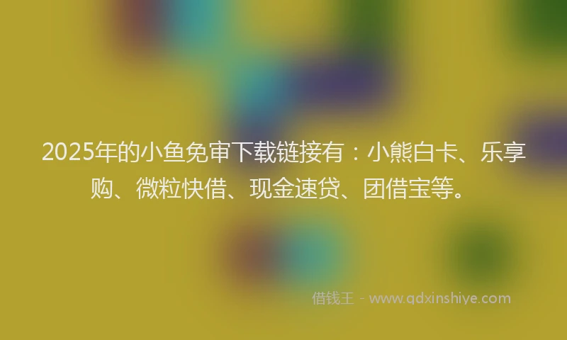 2025年的小鱼免审下载链接有：小熊白卡、乐享购、微粒快借、现金速贷、团借宝等。