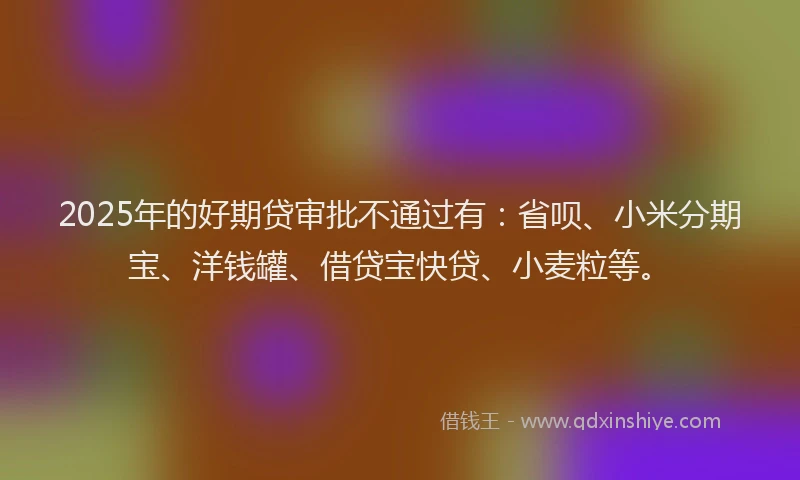 2025年的好期贷审批不通过有：省呗、小米分期宝、洋钱罐、借贷宝快贷、小麦粒等。