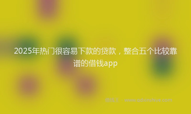 2025年热门很容易下款的贷款，整合五个比较靠谱的借钱app