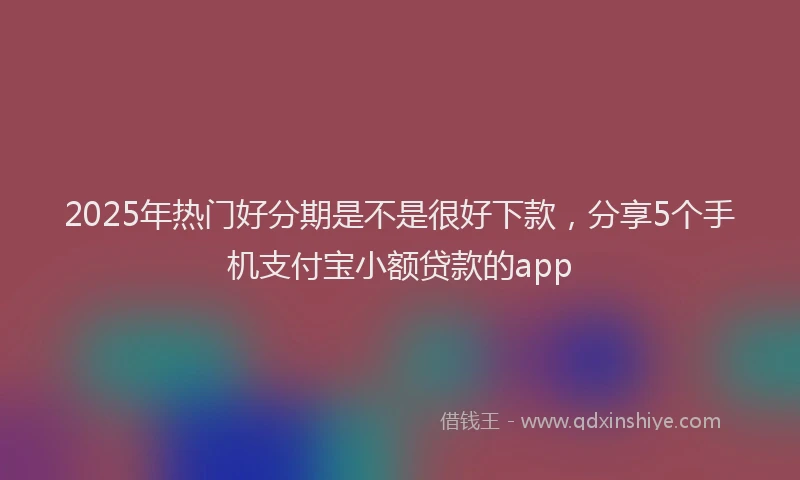 2025年热门好分期是不是很好下款，分享5个手机支付宝小额贷款的app