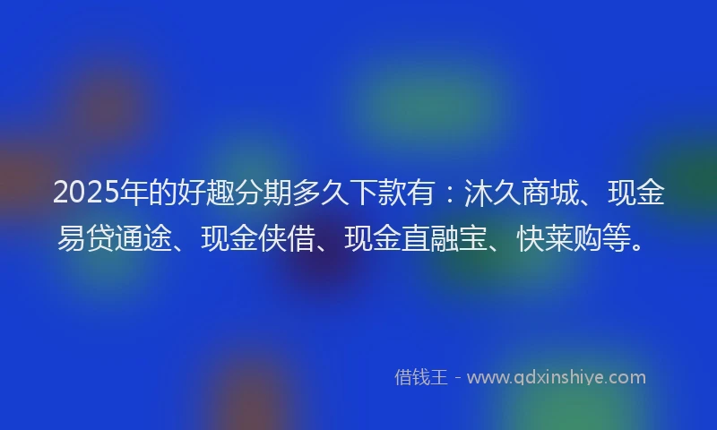 2025年的好趣分期多久下款有：沐久商城、现金易贷通途、现金侠借、现金直融宝、快莱购等。