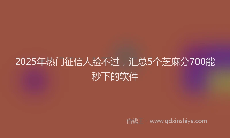 2025年热门征信人脸不过，汇总5个芝麻分700能秒下的软件