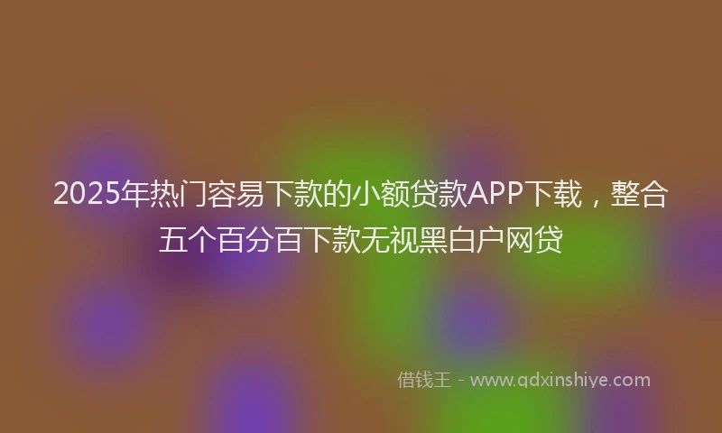 2025年热门容易下款的小额贷款APP下载，整合五个百分百下款无视黑白户网贷