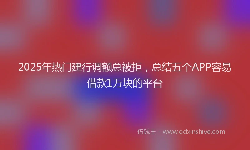 2025年热门建行调额总被拒，总结五个APP容易借款1万块的平台