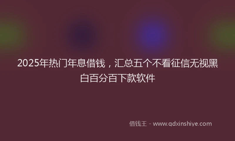 2025年热门年息借钱，汇总五个不看征信无视黑白百分百下款软件