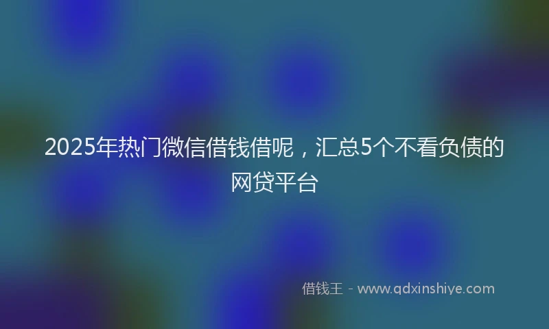 2025年热门微信借钱借呢，汇总5个不看负债的网贷平台