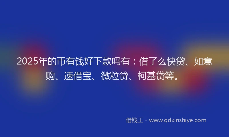 2025年的币有钱好下款吗有：借了么快贷、如意购、速借宝、微粒贷、柯基贷等。