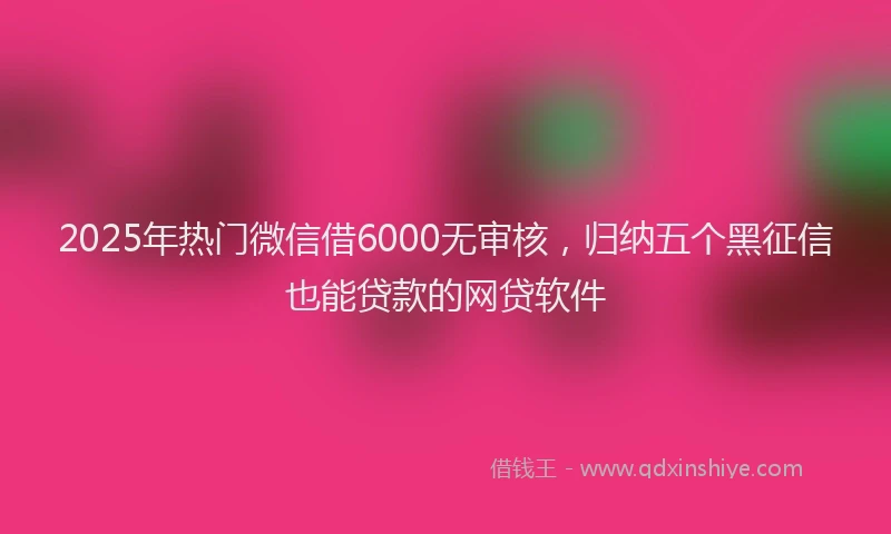 2025年热门微信借6000无审核，归纳五个黑征信也能贷款的网贷软件