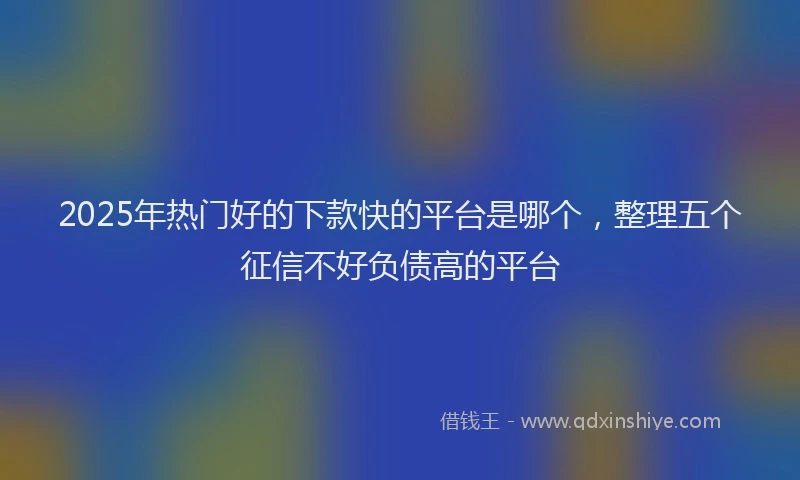 2025年热门好的下款快的平台是哪个，整理五个征信不好负债高的平台