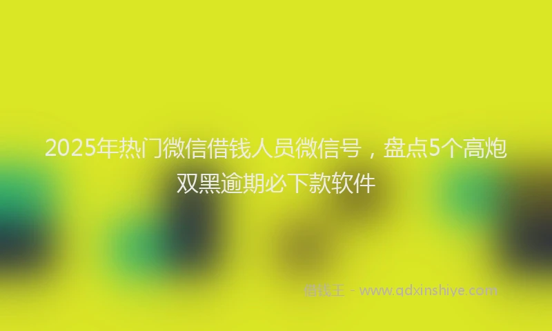 2025年热门微信借钱人员微信号，盘点5个高炮双黑逾期必下款软件