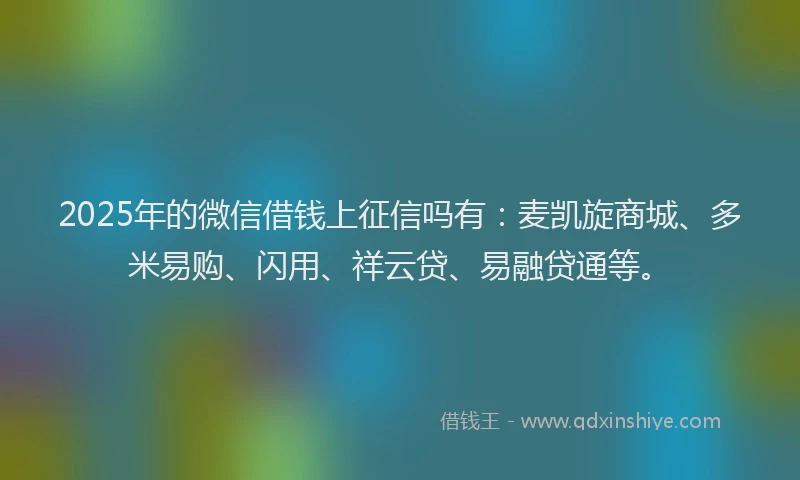 2025年的微信借钱上征信吗有：麦凯旋商城、多米易购、闪用、祥云贷、易融贷通等。