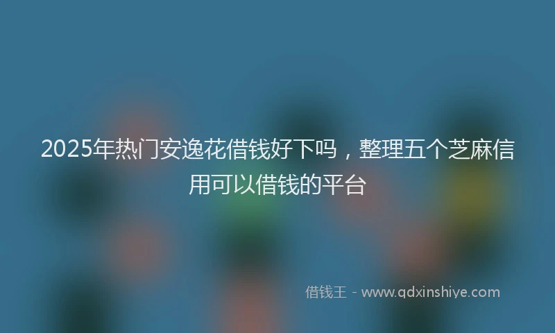 2025年热门安逸花借钱好下吗，整理五个芝麻信用可以借钱的平台