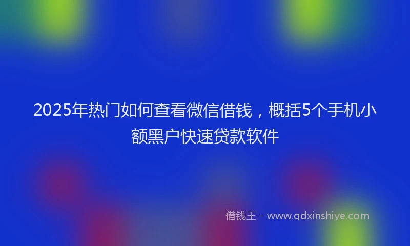 2025年热门如何查看微信借钱，概括5个手机小额黑户快速贷款软件
