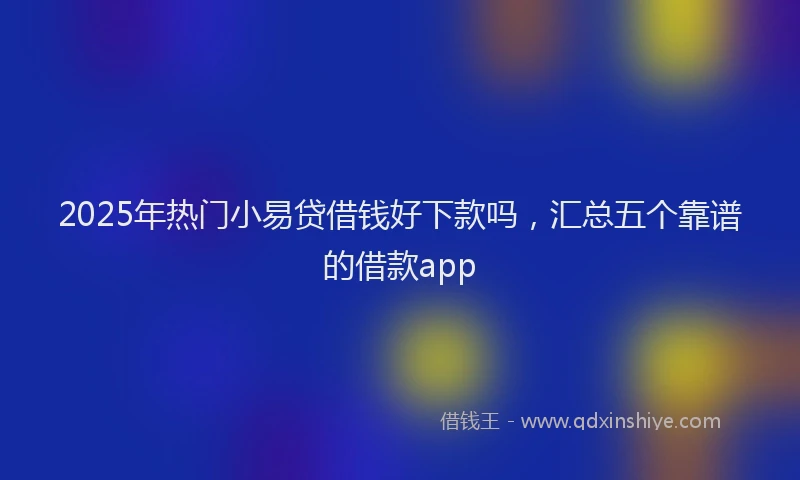 2025年热门小易贷借钱好下款吗，汇总五个靠谱的借款app