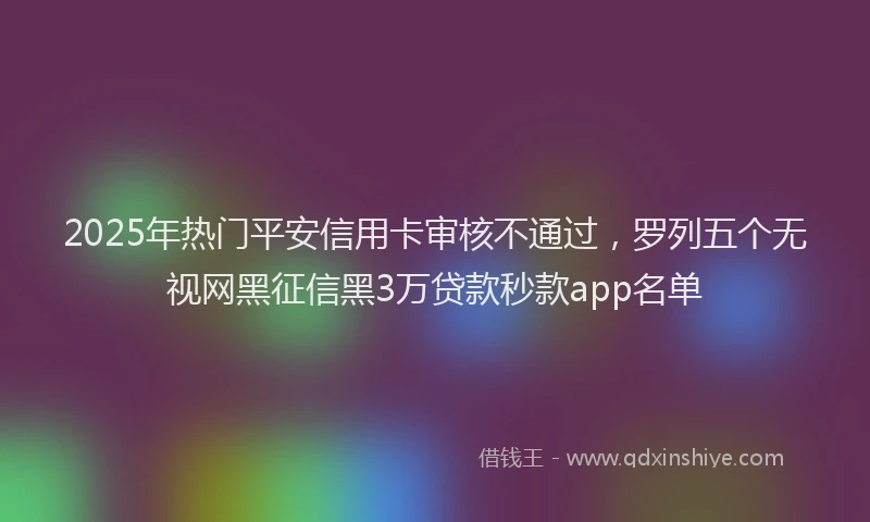 2025年热门平安信用卡审核不通过，罗列五个无视网黑征信黑3万贷款秒款app名单