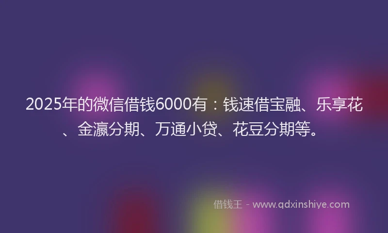 2025年的微信借钱6000有：钱速借宝融、乐享花、金瀛分期、万通小贷、花豆分期等。