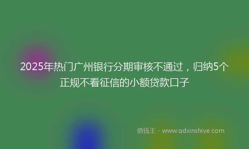 2025年热门广州银行分期审核不通过，归纳5个正规不看征信的小额贷款口子