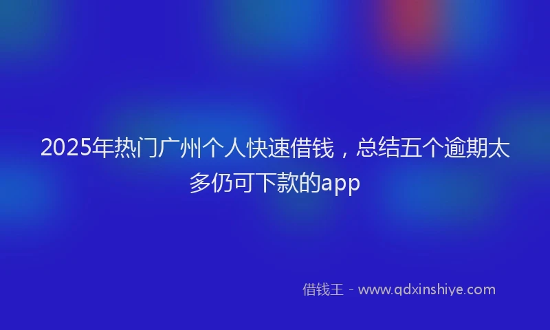 2025年热门广州个人快速借钱，总结五个逾期太多仍可下款的app