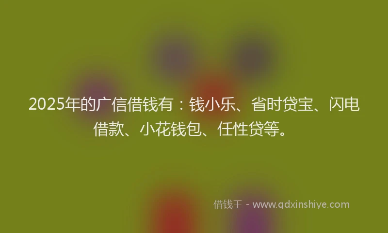 2025年的广信借钱有：钱小乐、省时贷宝、闪电借款、小花钱包、任性贷等。