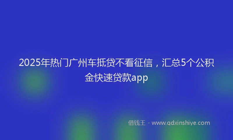 2025年热门广州车抵贷不看征信，汇总5个公积金快速贷款app