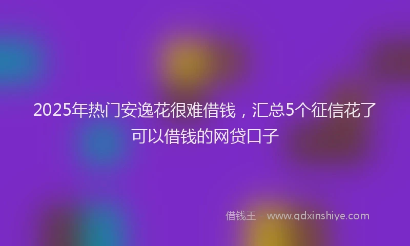 2025年热门安逸花很难借钱，汇总5个征信花了可以借钱的网贷口子