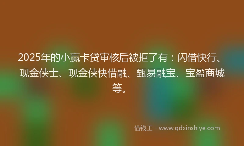 2025年的小赢卡贷审核后被拒了有：闪借快行、现金侠士、现金侠快借融、甄易融宝、宝盈商城等。