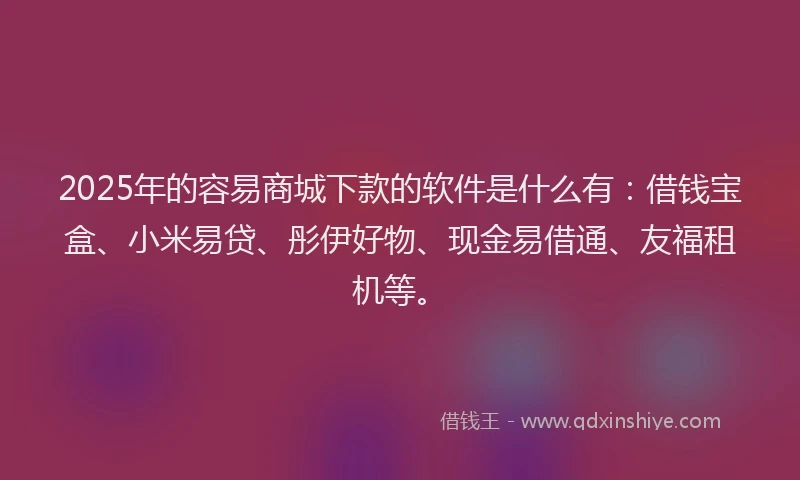 2025年的容易商城下款的软件是什么有：借钱宝盒、小米易贷、彤伊好物、现金易借通、友福租机等。