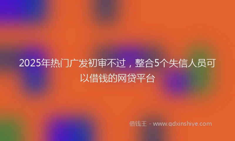 2025年热门广发初审不过，整合5个失信人员可以借钱的网贷平台